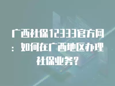 廣西社保12333官方網(wǎng)：如何在廣西地區(qū)辦理社保業(yè)務？