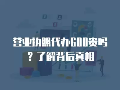 營業執照代辦600貴嗎？了解背后真相