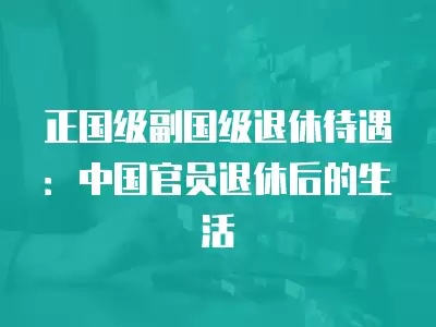 正國級副國級退休待遇：中國官員退休后的生活