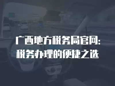 廣西地方稅務局官網：稅務辦理的便捷之選