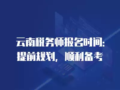 云南稅務師報名時間：提前規劃，順利備考