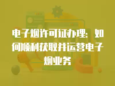 電子煙許可證辦理：如何順利獲取并運(yùn)營電子煙業(yè)務(wù)