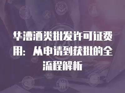 華漕酒類批發許可證費用：從申請到獲批的全流程解析