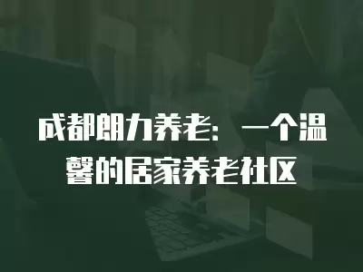 成都朗力養老：一個溫馨的居家養老社區