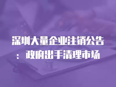 深圳大量企業注銷公告：政府出手清理市場