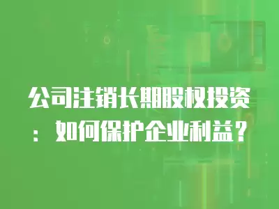 公司注銷長期股權投資：如何保護企業利益？