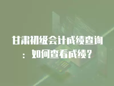 甘肅初級會計成績查詢：如何查看成績？