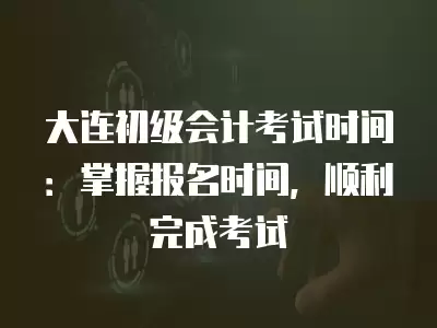 大連初級會計考試時間：掌握報名時間，順利完成考試