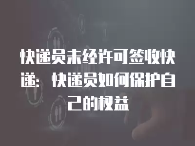 快遞員未經許可簽收快遞：快遞員如何保護自己的權益