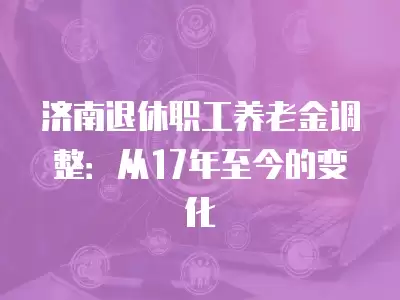 濟南退休職工養(yǎng)老金調(diào)整：從17年至今的變化