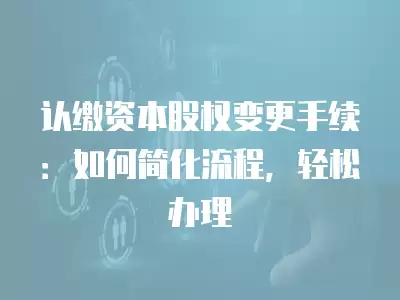 認繳資本股權變更手續：如何簡化流程，輕松辦理