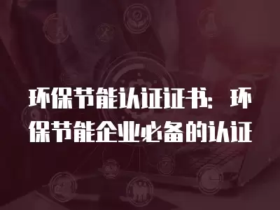 環保節能認證證書：環保節能企業必備的認證