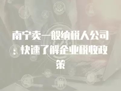 南寧賣一般納稅人公司: 快速了解企業稅收政策