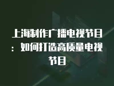 上海制作廣播電視節目：如何打造高質量電視節目