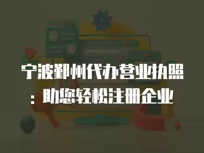 寧波鄞州代辦營業執照: 助您輕松注冊企業