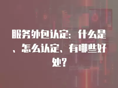 服務外包認定：什么是、怎么認定、有哪些好處？