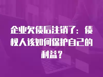 企業(yè)欠債后注銷了：債權(quán)人該如何保護(hù)自己的利益？