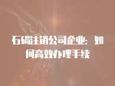 石碣注銷公司企業：如何高效辦理手續