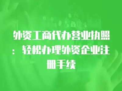 外資工商代辦營業執照：輕松辦理外資企業注冊手續