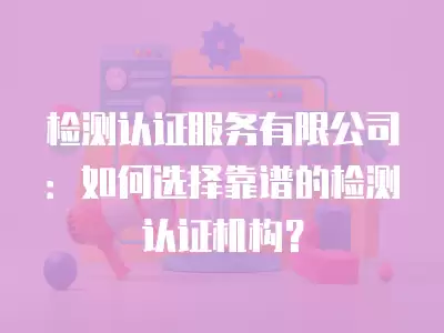 檢測認證服務有限公司：如何選擇靠譜的檢測認證機構？