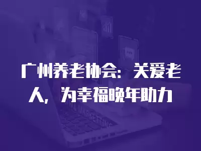 廣州養老協會：關愛老人，為幸福晚年助力