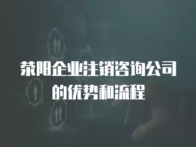 滎陽企業注銷咨詢公司的優勢和流程