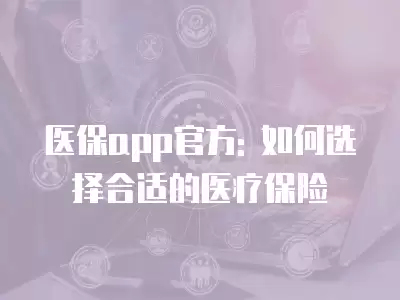 醫保app官方: 如何選擇合適的醫療保險