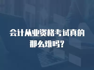 會(huì)計(jì)從業(yè)資格考試真的那么難嗎？