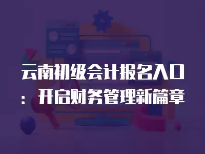 云南初級會計報名入口：開啟財務管理新篇章