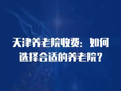 天津養(yǎng)老院收費(fèi)：如何選擇合適的養(yǎng)老院？