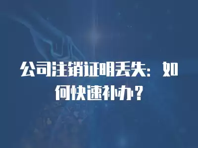 公司注銷證明丟失：如何快速補辦？