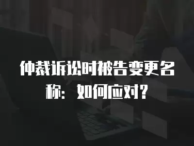 仲裁訴訟時被告變更名稱：如何應對？