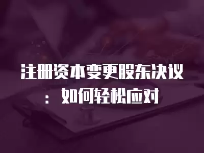 注冊資本變更股東決議：如何輕松應(yīng)對