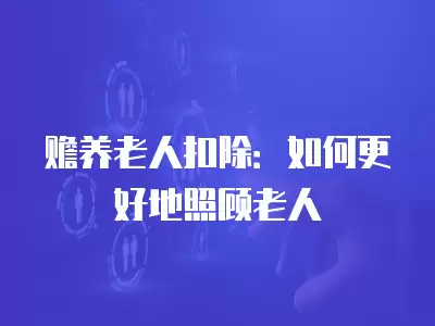 贍養(yǎng)老人扣除：如何更好地照顧老人