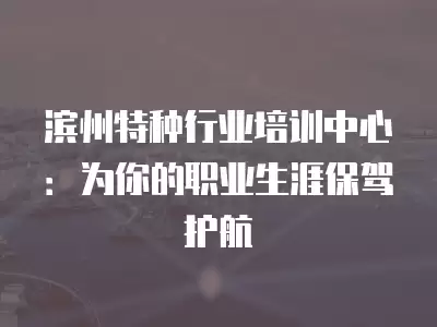 濱州特種行業培訓中心：為你的職業生涯保駕護航