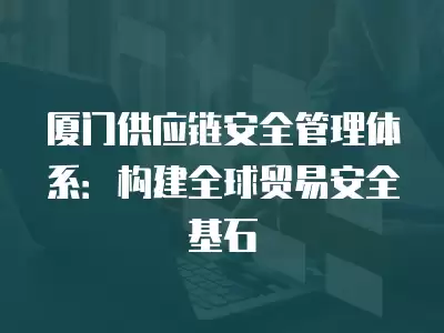 廈門供應鏈安全管理體系：構(gòu)建全球貿(mào)易安全基石