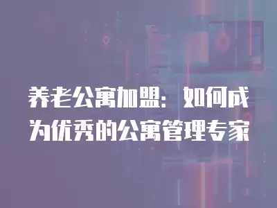 養老公寓加盟：如何成為優秀的公寓管理專家