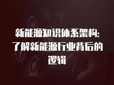 新能源知識體系架構：了解新能源行業背后的邏輯