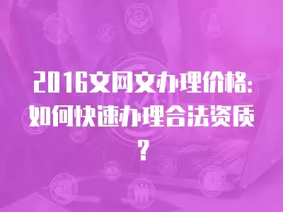 2016文網(wǎng)文辦理價(jià)格：如何快速辦理合法資質(zhì)？