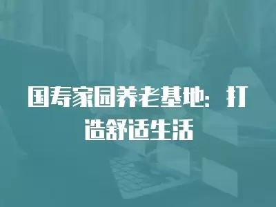 國壽家園養(yǎng)老基地：打造舒適生活