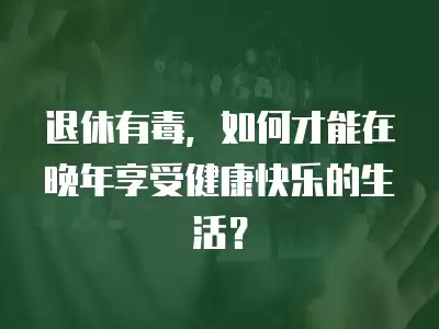 退休有毒，如何才能在晚年享受健康快樂的生活？