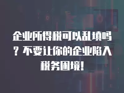 企業所得稅可以亂填嗎？不要讓你的企業陷入稅務困境！