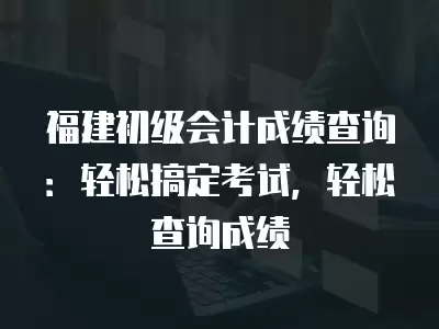 福建初級會計成績查詢：輕松搞定考試，輕松查詢成績