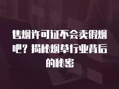 售煙許可證不會賣假煙吧？揭秘煙草行業背后的秘密