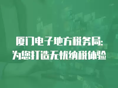 廈門電子地方稅務局：為您打造無憂納稅體驗