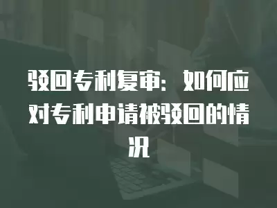 駁回專利復(fù)審：如何應(yīng)對(duì)專利申請(qǐng)被駁回的情況