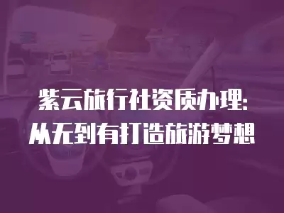 紫云旅行社資質辦理：從無到有打造旅游夢想