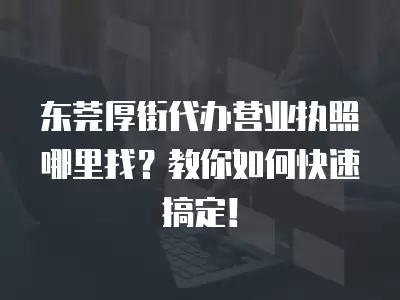 東莞厚街代辦營(yíng)業(yè)執(zhí)照哪里找？教你如何快速搞定！