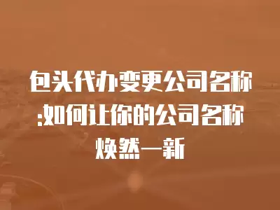 包頭代辦變更公司名稱:如何讓你的公司名稱煥然一新