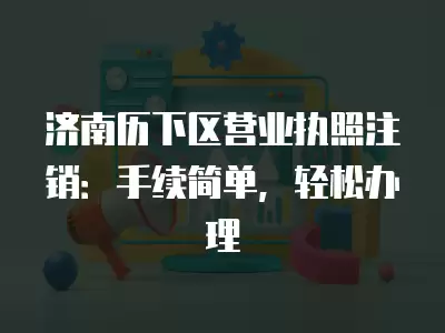 濟南歷下區營業執照注銷：手續簡單，輕松辦理